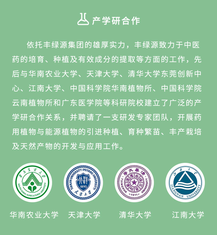 依托丰绿源的雄厚实力,丰绿源致力于中医药的培育、种植及有效成分的提取等方面的工作,先后与华南农业大学、天津大学、清华大学东莞创新中心、江南大学、中国科学院华南植物所、中国科学院云南植物所和广东医学院等科研院校建立了广泛的产学研合作关系,并聘请了一支研发专家团队,开展药用植物与能源植物的引进种植、育种繁苗、丰产栽培及天然产物的开发与应用工作。