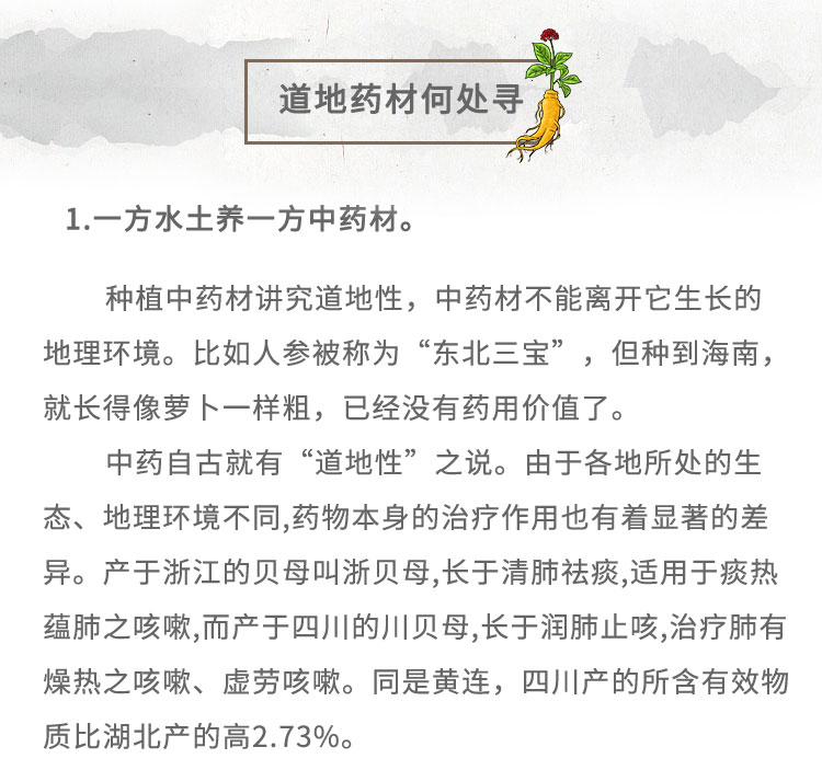 1.-方水土养-方中药材。种植中药材讲究道地性，中药材不能离开它生长的地理环境。比如人参被称为“东北三宝”,但种到海南，就长得像梦卜一样粗，已经没有药用价值了。中药自古就有“道地性” 之说。由于各地所处的生态、地理环境不同,药物本身的治疗作用也有着显著的差异。产于浙江的贝母叫浙贝母,长于清肺祛痰,适用于痰热蕴肺之咳嗽,而产于四川的川贝母,长于润肺止咳,治疗肺有燥热之咳嗽、虚劳咳嗽。同是黄连，四川产的所含有效物质比湖北产的高2.73%。