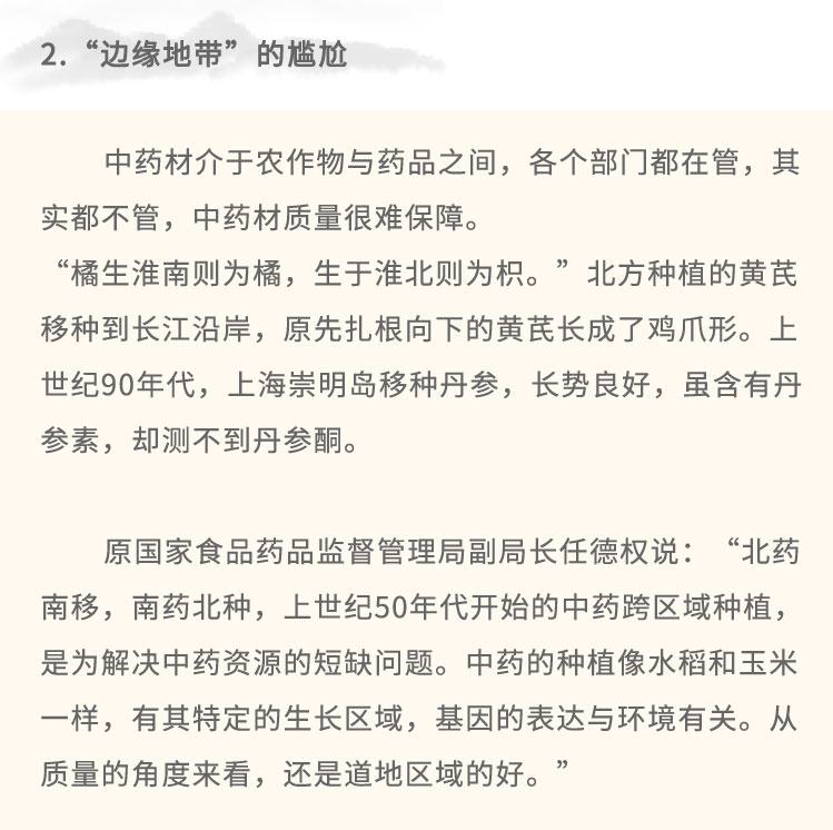 中药材介于农作物与药品之间，各个部门都在管，其实都不管，中药材质量很难保障。“橋生淮南则为橘，生于淮北则为枳。”北方种植的黄芪移种到长江沿岸，原先扎根向下的黄芪长成了鸡爪形。上世纪90年代，上海崇明岛移种丹参，长势良好，虽含有丹参素，却测不到丹参酮。原国家食品药品监督管理局副局长任德权说:“北药南移，南药北种，. 上世纪50年代开始的中药跨区域种植，是为解决中药资源的短缺问题。中药的种植像水稻和玉米-样，有其特定的生长区域，基因的表达与环境有关。从质量的角度来看，还是道地区域的好。”