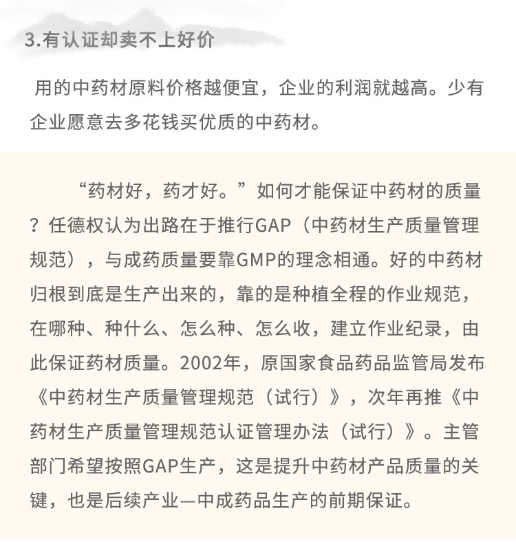 3.有认证却卖不上好价用的中药材原料价格越便宜，企业的利润就越高。少有企业愿意去多花钱买优质的中药材。“药材好，药才好。”如何才能保证中药材的质量?任德权认为出路在于推行GAP (中药材生产质量管理规范)，与成药质量要靠GMP的理念相通。好的中药材归根到底是生产出来的，靠的是种植全程的作业规范，在哪种、种什么、怎么种、怎么收，建立作业纪录，由此保证药材质量。2002年，原国家食品药品监管局发布《中药材生产质量管理规范(试行)》，次年再推《中药材生产质量管理规范认证管理办法(试行)》。主管部门希望按照GAP生产，这是提升中药材产品质量的关键，也是后续产业-中成药品生产的前期保证。