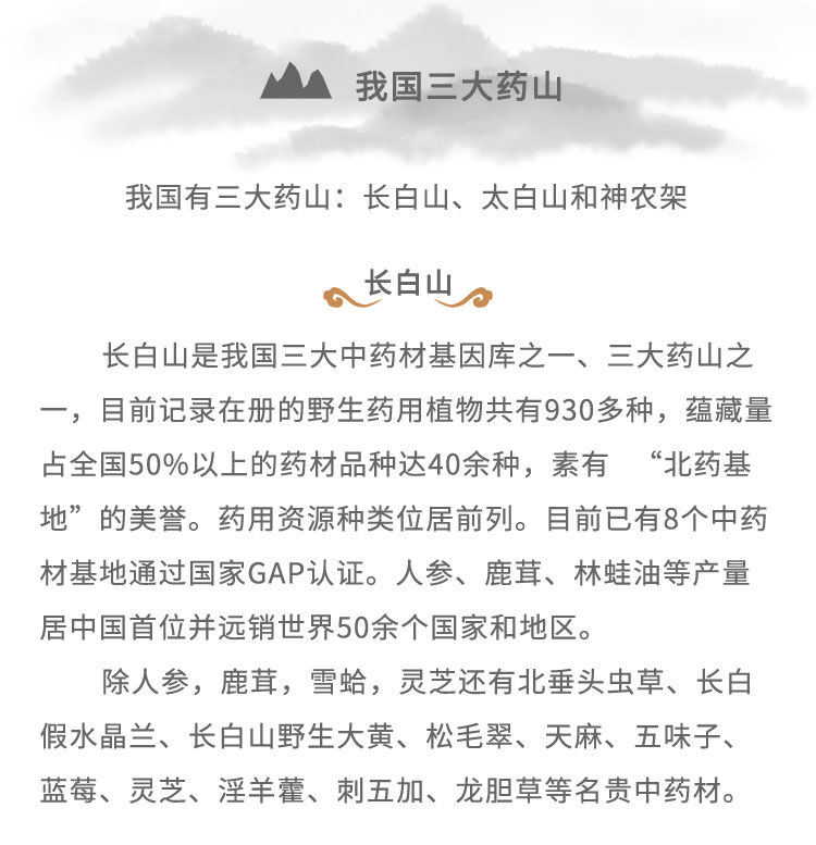 长白山是我国三大中药材基因库之- -、三 大药山之一，目前记录在册的野生药用植物共有930多种，蕴藏量占全国50%6以上的药材品种达40余种，素有“北药基地”的美誉。药用资源种类位居前列。目前已有8个中药材基地通过国家GAP认证。人参、鹿茸、林蛙油等产量居中国首位并远销世界50余个国家和地区。除人参，鹿茸，雪蛤，灵芝还有北重头虫草、长白假水晶兰、长白山野生大黄、松毛翠、天麻、五味子、蓝莓、灵芝、淫羊蕾、刺五加、龙胆草等名贵中药材。