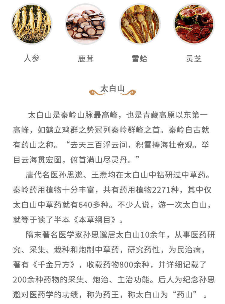 太白山是秦岭山脉最高峰，也是青藏高原以东第一高峰，如鹤立鸡群之势冠列秦岭群峰之首。秦岭自古就有药山之称。“去天三百浮云间， 积雷捧海壮奇观。举目云海贯宏图，俯首满山尽灵丹。”唐代名医孙思道、王焘均在太白山中钻研过中草药。秦岭药用植物十分丰富，共有药用植物2271种，其中仅太白山中草药就有640多种。不少人说，游一次太白山，就等于读了半本《本草纲目》。隋末著名医学家孙思遗居太白山10余年，从事医药研究、采集、栽种和炮制中草药，研究药性，为民治病，著有《千金异方》，收载药物800余种，并详细记载了200余种药物的采集、炮治、主治功能。后人为纪念孙思起对医药学的功绩，称为药王，称太白山为“药山”。