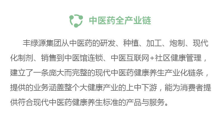 中医药全产业链丰绿源从中医药的研发、种植、加工、炮制、现代化制剂、销售到中医馆连锁、中医互联网+社区健康管理,建立了一条庞大而完整的现代中医药健康养生产业化链条,提供的业务涵盖整个大健康产业的上中下游,能为消费者提供符合现代中医药健康养生标准的产品与服务。