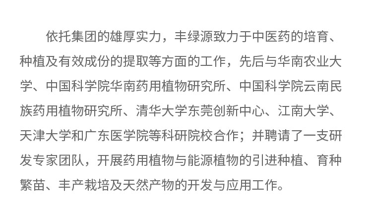 依托集团的雄厚实力，丰绿源致力于中医药的培育、种植及有效成份的提取等方面的工作，先后与华南农业大学、中国科学院华南药用植物研究所、中国科学院云南民族药用植物研究所、清华大学东莞创新中心。江南大学、天津大学和广东医学院等科研院校合作;井聘请了一支研发专家团队，开展药用植物与能源植物的引进种植、育种繁苗、丰产载培及天然产物的开发与应用工作。
