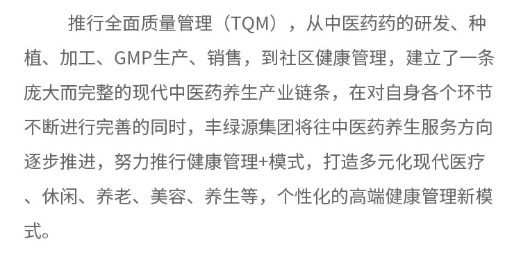 推行全面质量管理(TQM) ，从中医药药的研发、种植、加工、GMP生产、销售，到社区健康管理，建立了一条庞大而完整的现代中医药养生产业链条，在对自身各个环节不断进行完善的同时，丰绿源集团将往中医药养生服务方向逐步推进，努力推行健康管理+模式，打造多元化现代医疗、休闲、养老、美容、养生等，个性化的高端健康管理新模式。