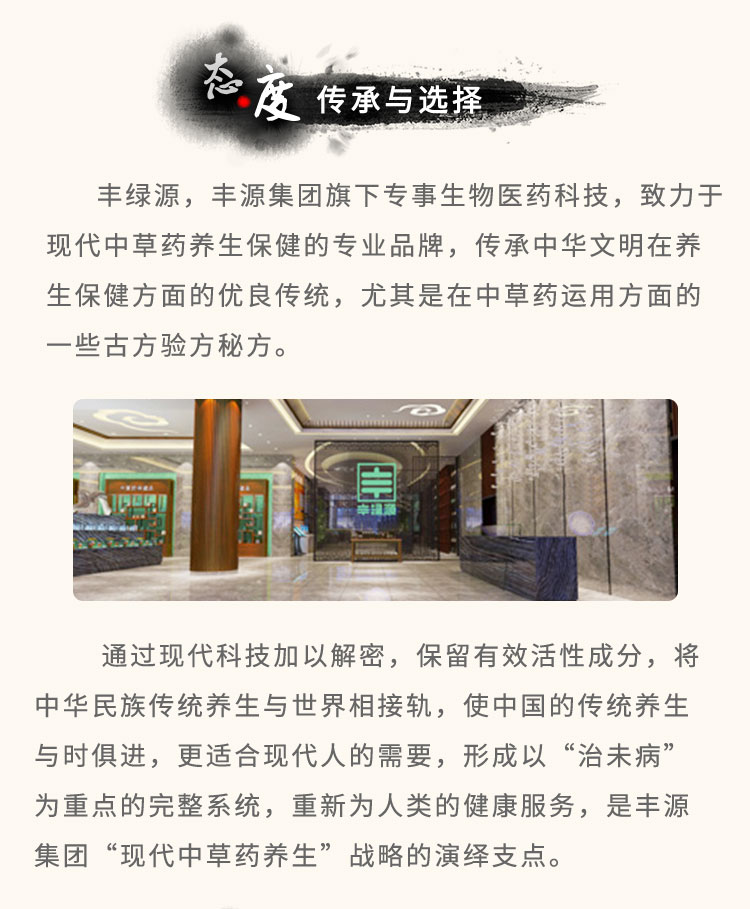 丰绿源旗下专事生物医药科技，致力于现代中草药养生保健的专业品牌，传承中华文明在养生保健方面的优良传统，尤其是在中草药运用方面的一些古方验方秘方。通过现代科技加以解密，保留有效活性成分，将中华民族传统养生与世界相接轨，使中国的传统养生与时俱进，更适合现代人的需要，形成以“治未病”为重点的完整系统，重新为人类的健康服务，是丰绿源“现代中草药养生”战略的演绎支点。