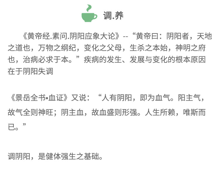 《黄帝经.素问.阴阳应象大论》-“黄帝日:阴阳者，天地之道也，万物之纲纪，变化之父母，生杀之本始，神明之府也，治病必求于本。”疾病的发生、发展与变化的根本原因在于阴阳失调《景岳全书血证》又说:“人有阴阳， 即为血气。阳主气,故气全则神旺;阴主血，故血盛则形强。人生所赖，唯斯而已。”调阴阳，是健体强生之基础。