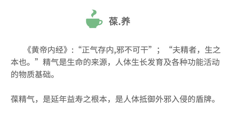 《黄帝内经》:“正气存内,邪不可干”;“夫精者， 生之本也。”精气是生命的来源，人体生长发育及各种功能活动的物质基础。葆精气,是延年益寿之根本，是人体抵御外邪入侵的盾牌。